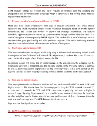 Zetta Networks, 9980499700
GSM modem fetches the location and other relevant information from the database and
encapsulates this information into a message which is sent back to the mobile phone that has
requested the information.
6.

Remote control of smart household based on DTMF.

More and more smart systems have been used in modern household. This article mainly
introduces the smart household control system realization procedure based on DTMF remote
transmission. The system uses module to dispose and exchange information. We realized
household appliances remote control by communication through mobile telephone and GSM
card of the system host computer by DTMF signals. This method has a lot of advantage, such as
easy operation, good practicability and wide appliance range etc. This article particularly narrated
main functions and realization of hardware and software of the system.
7.

Short range vehicle tracking.(pdf)

This paper describes the tracking of a vehicle by using a 3-dimensional positioning system, which
is composed of two 2-dimensional Infrared (IR) signal source trackers. Once the 2D trackers
detect the incident angles of the IR signal source, the 3D
Positioning system will locate the IR signal source. In the experiments, the detection on the
longitudinal direction is concerned, and the IR signal source on the preceding vehicle is detected
by the 3D positioning system implemented on the following vehicle. While GPS cannot tell two
adjacent vehicles, the short-ranged positioning system is able to locate the nearby moving target.

9.

Gsm and zig-bee for vehicles.

This paper presents the performance result of soft and hard vertical handoff between GPRS and
Zigbee networks. The results show that the average packet delay in GPRS network isaround 2.3
seconds and 1.5 seconds for TCP and UDP connection, respectively, and that in Zigbee is
around 6 msec. By using Zigbee network, it is possible to use its network interface for broadcast
to other neighbor mobile devices since it has very small amount of delay. However, it can be
used in a small coverage area. For GPRS connection, it can cover a
large area, but has significant packet delay.
10. GSM BASED CALL ROUTER.
# 94/C, 2nd Floor, 9th Cross, Opp HKBK College Main gate, Near Nagawara Ring Road,Bangalore-560045

53

 