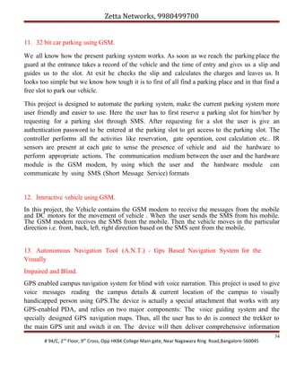 Zetta Networks, 9980499700
11. 32 bit car parking using GSM.
We all know how the present parking system works. As soon as we reach the parking place the
guard at the entrance takes a record of the vehicle and the time of entry and gives us a slip and
guides us to the slot. At exit he checks the slip and calculates the charges and leaves us. It
looks too simple but we know how tough it is to first of all find a parking place and in that find a
free slot to park our vehicle.
This project is designed to automate the parking system, make the current parking system more
user friendly and easier to use. Here the user has to first reserve a parking slot for him/her by
requesting for a parking slot through SMS. After requesting for a slot the user is give an
authentication password to be entered at the parking slot to get access to the parking slot. The
controller performs all the activities like reservation, gate operation, cost calculation etc.. IR
sensors are present at each gate to sense the presence of vehicle and aid the hardware to
perform appropriate actions. The communication medium between the user and the hardware
module is the GSM modem, by using which the user and the hardware module can
communicate by using SMS (Short Message Service) formats

12. Interactive vehicle using GSM.
In this project, the Vehicle contains the GSM modem to receive the messages from the mobile
and DC motors for the movement of vehicle . When the user sends the SMS from his mobile.
The GSM modem receives the SMS from the mobile. Then the vehicle moves in the particular
direction i.e. front, back, left, right direction based on the SMS sent from the mobile.
13. Autonomous Navigation Tool (A.N.T.) - Gps Based Navigation System for the
Visually
Impaired and Blind.
GPS enabled campus navigation system for blind with voice narration. This project is used to give
voice messages reading the campus details & current location of the campus to visually
handicapped person using GPS.The device is actually a special attachment that works with any
GPS-enabled PDA, and relies on two major components: The voice guiding system and the
specially designed GPS navigation maps. Thus, all the user has to do is connect the trekker to
the main GPS unit and switch it on. The device will then deliver comprehensive information
# 94/C, 2nd Floor, 9th Cross, Opp HKBK College Main gate, Near Nagawara Ring Road,Bangalore-560045

54

 