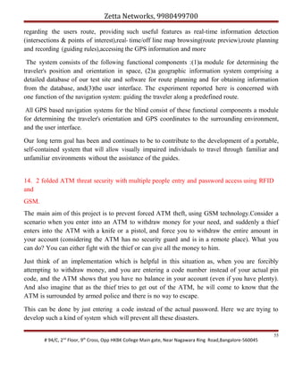 Zetta Networks, 9980499700
regarding the users route, providing such useful features as real-time information detection
(intersections & points of interest),real- time/off line map browsing(route preview),route planning
and recording (guiding rules),accessing the GPS information and more
The system consists of the following functional components :(1)a module for determining the
traveler's position and orientation in space, (2)a geographic information system comprising a
detailed database of our test site and software for route planning and for obtaining information
from the database, and(3)the user interface. The experiment reported here is concerned with
one function of the navigation system: guiding the traveler along a predefined route.
All GPS based navigation systems for the blind consist of these functional components a module
for determining the traveler's orientation and GPS coordinates to the surrounding environment,
and the user interface.
Our long term goal has been and continues to be to contribute to the development of a portable,
self-contained system that will allow visually impaired individuals to travel through familiar and
unfamiliar environments without the assistance of the guides.
14. 2 folded ATM threat security with multiple people entry and password access using RFID
and
GSM.
The main aim of this project is to prevent forced ATM theft, using GSM technology.Consider a
scenario when you enter into an ATM to withdraw money for your need, and suddenly a thief
enters into the ATM with a knife or a pistol, and force you to withdraw the entire amount in
your account (considering the ATM has no security guard and is in a remote place). What you
can do? You can either fight with the thief or can give all the money to him.
Just think of an implementation which is helpful in this situation as, when you are forcibly
attempting to withdraw money, and you are entering a code number instead of your actual pin
code, and the ATM shows that you have no balance in your account (even if you have plenty).
And also imagine that as the thief tries to get out of the ATM, he will come to know that the
ATM is surrounded by armed police and there is no way to escape.
This can be done by just entering a code instead of the actual password. Here we are trying to
develop such a kind of system which will prevent all these disasters.
# 94/C, 2nd Floor, 9th Cross, Opp HKBK College Main gate, Near Nagawara Ring Road,Bangalore-560045

55

 