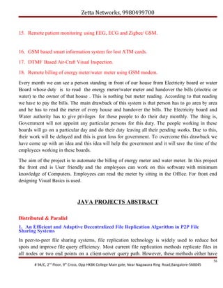 Zetta Networks, 9980499700
15. Remote patient monitoring using EEG, ECG and Zigbee/ GSM.

16. GSM based smart information system for lost ATM cards.
17. DTMF Based Air-Craft Visual Inspection.
18. Remote billing of energy meter/water meter using GSM modem.
Every month we can see a person standing in front of our house from Electricity board or water
Board whose duty is to read the energy meter/water meter and handover the bills (electric or
water) to the owner of that house . This is nothing but meter reading. According to that reading
we have to pay the bills. The main drawback of this system is that person has to go area by area
and he has to read the meter of every house and handover the bills. The Electricity board and
Water authority has to give privileges for these people to do their duty monthly. The thing is,
Government will not appoint any particular persons for this duty. The people working in these
boards will go on a particular day and do their duty leaving all their pending works. Due to this,
their work will be delayed and this is great loss for government. To overcome this drawback we
have come up with an idea and this idea will help the government and it will save the time of the
employees working in these boards.
The aim of the project is to automate the billing of energy meter and water meter. In this project
the front end is User friendly and the employees can work on this software with minimum
knowledge of Computers. Employees can read the meter by sitting in the Office. For front end
designing Visual Basics is used.

JAVA PROJECTS ABSTRACT
Distributed & Parallel
1. An Efficient and Adaptive Decentralized File Replication Algorithm in P2P File
Sharing Systems
In peer-to-peer file sharing systems, file replication technology is widely used to reduce hot
spots and improve file query efficiency. Most current file replication methods replicate files in
all nodes or two end points on a client-server query path. However, these methods either have
# 94/C, 2nd Floor, 9th Cross, Opp HKBK College Main gate, Near Nagawara Ring Road,Bangalore-560045

56

 