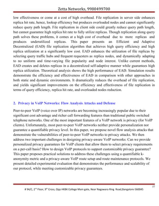Zetta Networks, 9980499700
low effectiveness or come at a cost of high overhead. File replication in server side enhances
replica hit rate, hence, lookup efficiency but produces overloaded nodes and cannot significantly
reduce query path length. File replication in client side could greatly reduce query path length,
but cannot guarantee high replica hit rate to fully utilize replicas. Though replication along query
path solves these problems, it comes at a high cost of overhead due to more replicas and
produces underutilized replicas. This paper presents an Efficient and Adaptive
Decentralized (EAD) file replication algorithm that achieves high query efficiency and high
replica utilization at a significantly low cost. EAD enhances the utilization of file replicas by
selecting query traffic hubs and frequent requesters as replica nodes, and dynamically adapting
to no uniform and time-varying file popularity and node interest. Unlike current methods,
EAD creates and deletes replicas in a decentralized self-adaptive manner while guarantees high
replica utilization. Theoretical analysis shows the high performance of EAD. Simulation results
demonstrate the efficiency and effectiveness of EAD in comparison with other approaches in
both static and dynamic environments. It dramatically reduces the overhead of file replication,
and yields significant improvements on the efficiency and effectiveness of file replication in
terms of query efficiency, replica hit rate, and overloaded nodes reduction.

2. Privacy in VoIP Networks: Flow Analysis Attacks and Defense
Peer-to-peer VoIP (voice over IP) networks are becoming increasingly popular due to their
significant cost advantage and richer call forwarding features than traditional public switched
telephone networks. One of the most important features of a VoIP network is privacy (for VoIP
clients). Unfortunately, most peer-to-peer VoIP networks neither provide personalization nor
guarantee a quantifiable privacy level. In this paper, we propose novel flow analysis attacks that
demonstrate the vulnerabilities of peer-to-peer VoIP networks to privacy attacks. We then
address two important challenges in designing privacy-aware VoIP networks: Can we provide
personalized privacy guarantees for VoIP clients that allow them to select privacy requirements
on a per-call basis? How to design VoIP protocols to support customizable privacy guarantee?
This paper proposes practical solutions to address these challenges using a quantifiable kanonymity metric and a privacy-aware VoIP route setup and route maintenance protocols. We
present detailed experimental evaluation that demonstrates the performance and scalability of
our protocol, while meeting customizable privacy guarantees.

# 94/C, 2nd Floor, 9th Cross, Opp HKBK College Main gate, Near Nagawara Ring Road,Bangalore-560045

57

 