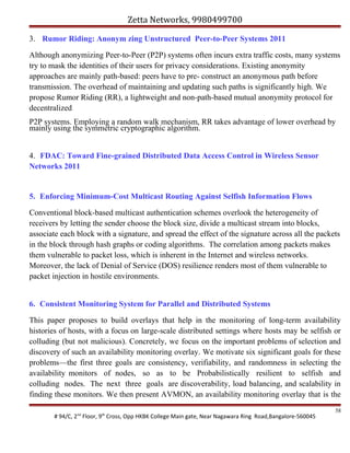 Zetta Networks, 9980499700
3. Rumor Riding: Anonym zing Unstructured Peer-to-Peer Systems 2011
Although anonymizing Peer-to-Peer (P2P) systems often incurs extra traffic costs, many systems
try to mask the identities of their users for privacy considerations. Existing anonymity
approaches are mainly path-based: peers have to pre- construct an anonymous path before
transmission. The overhead of maintaining and updating such paths is significantly high. We
propose Rumor Riding (RR), a lightweight and non-path-based mutual anonymity protocol for
decentralized
P2P systems. Employing a random walk mechanism, RR takes advantage of lower overhead by
mainly using the symmetric cryptographic algorithm.
4. FDAC: Toward Fine-grained Distributed Data Access Control in Wireless Sensor
Networks 2011

5. Enforcing Minimum-Cost Multicast Routing Against Selfish Information Flows
Conventional block-based multicast authentication schemes overlook the heterogeneity of
receivers by letting the sender choose the block size, divide a multicast stream into blocks,
associate each block with a signature, and spread the effect of the signature across all the packets
in the block through hash graphs or coding algorithms. The correlation among packets makes
them vulnerable to packet loss, which is inherent in the Internet and wireless networks.
Moreover, the lack of Denial of Service (DOS) resilience renders most of them vulnerable to
packet injection in hostile environments.
6. Consistent Monitoring System for Parallel and Distributed Systems
This paper proposes to build overlays that help in the monitoring of long-term availability
histories of hosts, with a focus on large-scale distributed settings where hosts may be selfish or
colluding (but not malicious). Concretely, we focus on the important problems of selection and
discovery of such an availability monitoring overlay. We motivate six significant goals for these
problems—the first three goals are consistency, verifiability, and randomness in selecting the
availability monitors of nodes, so as to be Probabilistically resilient to selfish and
colluding nodes. The next three goals are discoverability, load balancing, and scalability in
finding these monitors. We then present AVMON, an availability monitoring overlay that is the
# 94/C, 2nd Floor, 9th Cross, Opp HKBK College Main gate, Near Nagawara Ring Road,Bangalore-560045

58

 