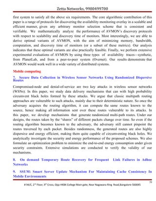 Zetta Networks, 9980499700
first system to satisfy all the above six requirements. The core algorithmic contribution of this
paper is a range of protocols for discovering the availability monitoring overlay in a scalable and
efficient manner, given any arbitrary monitor selection scheme that is consistent and
verifiable. We mathematically analyze the performance of AVMON’s discovery protocols
with respect to scalability and discovery time of monitors. Most interestingly, we are able to
derive optimal variants of AVMON, with the aim of minimizing memory, bandwidth,
computation, and discovery time of monitors (or a subset of these metrics). Our analysis
indicates that these optimal variants are also practically feasible. Finally, we perform extensive
experimental evaluations of AVMON by using three types of availability traces—synthetic,
from PlanetLab, and from a peer-to-peer system (Overnet). Our results demonstrate that
AVMON would work well in a wide variety of distributed systems.
Mobile computing
7. Secure Data Collection in Wireless Sensor Networks Using Randomized Dispersive
Routes
Compromised-node and denial-of-service are two key attacks in wireless sensor networks
(WSNs). In this paper, we study data delivery mechanisms that can with high probability
circumvent black holes formed by these attacks. We argue that classic multipath routing
approaches are vulnerable to such attacks, mainly due to their deterministic nature. So once the
adversary acquires the routing algorithm, it can compute the same routes known to the
source, hence making all information sent over these routes vulnerable to its attacks. In
this paper, we develop mechanisms that generate randomized multi-path routes. Under our
designs, the routes taken by the “shares” of different packets change over time. So even if the
routing algorithm becomes known to the adversary, the adversary still cannot pinpoint the
routes traversed by each packet. Besides randomness, the generated routes are also highly
dispersive and energy efficient, making them quite capable of circumventing black holes. We
analytically investigate the security and energy performance of the proposed schemes. We also
formulate an optimization problem to minimize the end-to-end energy consumption under given
security constraints. Extensive simulations are conducted to verify the validity of our
mechanisms.
8. On demand Temporary Route Recovery for Frequent
Networks

Link Failures in Adhoc

9. SSUM: Smart Server Update Mechanism For Maintaining Cache Consistency In
Mobile Environments
# 94/C, 2nd Floor, 9th Cross, Opp HKBK College Main gate, Near Nagawara Ring Road,Bangalore-560045

59

 