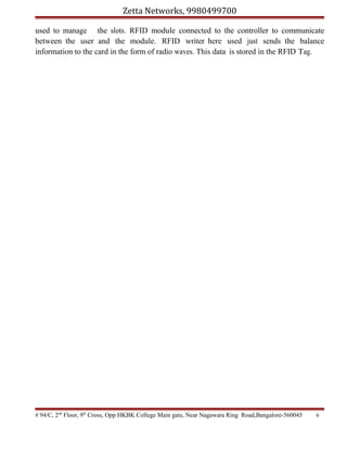 Zetta Networks, 9980499700
used to manage the slots. RFID module connected to the controller to communicate
between the user and the module. RFID writer here used just sends the balance
information to the card in the form of radio waves. This data is stored in the RFID Tag.

# 94/C, 2nd Floor, 9th Cross, Opp HKBK College Main gate, Near Nagawara Ring Road,Bangalore-560045

6

 