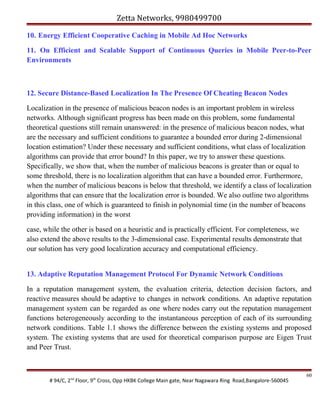 Zetta Networks, 9980499700
10. Energy Efficient Cooperative Caching in Mobile Ad Hoc Networks
11. On Efficient and Scalable Support of Continuous Queries in Mobile Peer-to-Peer
Environments

12. Secure Distance-Based Localization In The Presence Of Cheating Beacon Nodes
Localization in the presence of malicious beacon nodes is an important problem in wireless
networks. Although significant progress has been made on this problem, some fundamental
theoretical questions still remain unanswered: in the presence of malicious beacon nodes, what
are the necessary and sufficient conditions to guarantee a bounded error during 2-dimensional
location estimation? Under these necessary and sufficient conditions, what class of localization
algorithms can provide that error bound? In this paper, we try to answer these questions.
Specifically, we show that, when the number of malicious beacons is greater than or equal to
some threshold, there is no localization algorithm that can have a bounded error. Furthermore,
when the number of malicious beacons is below that threshold, we identify a class of localization
algorithms that can ensure that the localization error is bounded. We also outline two algorithms
in this class, one of which is guaranteed to finish in polynomial time (in the number of beacons
providing information) in the worst
case, while the other is based on a heuristic and is practically efficient. For completeness, we
also extend the above results to the 3-dimensional case. Experimental results demonstrate that
our solution has very good localization accuracy and computational efficiency.
13. Adaptive Reputation Management Protocol For Dynamic Network Conditions
In a reputation management system, the evaluation criteria, detection decision factors, and
reactive measures should be adaptive to changes in network conditions. An adaptive reputation
management system can be regarded as one where nodes carry out the reputation management
functions heterogeneously according to the instantaneous perception of each of its surrounding
network conditions. Table 1.1 shows the difference between the existing systems and proposed
system. The existing systems that are used for theoretical comparison purpose are Eigen Trust
and Peer Trust.

# 94/C, 2nd Floor, 9th Cross, Opp HKBK College Main gate, Near Nagawara Ring Road,Bangalore-560045

60

 