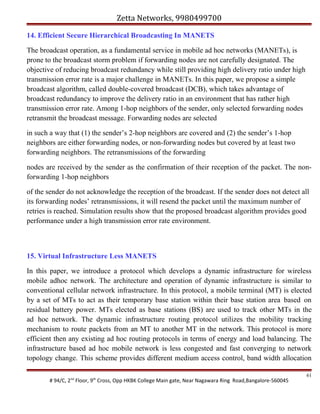Zetta Networks, 9980499700
14. Efficient Secure Hierarchical Broadcasting In MANETS
The broadcast operation, as a fundamental service in mobile ad hoc networks (MANETs), is
prone to the broadcast storm problem if forwarding nodes are not carefully designated. The
objective of reducing broadcast redundancy while still providing high delivery ratio under high
transmission error rate is a major challenge in MANETs. In this paper, we propose a simple
broadcast algorithm, called double-covered broadcast (DCB), which takes advantage of
broadcast redundancy to improve the delivery ratio in an environment that has rather high
transmission error rate. Among 1-hop neighbors of the sender, only selected forwarding nodes
retransmit the broadcast message. Forwarding nodes are selected
in such a way that (1) the sender’s 2-hop neighbors are covered and (2) the sender’s 1-hop
neighbors are either forwarding nodes, or non-forwarding nodes but covered by at least two
forwarding neighbors. The retransmissions of the forwarding
nodes are received by the sender as the confirmation of their reception of the packet. The nonforwarding 1-hop neighbors
of the sender do not acknowledge the reception of the broadcast. If the sender does not detect all
its forwarding nodes’ retransmissions, it will resend the packet until the maximum number of
retries is reached. Simulation results show that the proposed broadcast algorithm provides good
performance under a high transmission error rate environment.

15. Virtual Infrastructure Less MANETS
In this paper, we introduce a protocol which develops a dynamic infrastructure for wireless
mobile adhoc network. The architecture and operation of dynamic infrastructure is similar to
conventional cellular network infrastructure. In this protocol, a mobile terminal (MT) is elected
by a set of MTs to act as their temporary base station within their base station area based on
residual battery power. MTs elected as base stations (BS) are used to track other MTs in the
ad hoc network. The dynamic infrastructure routing protocol utilizes the mobility tracking
mechanism to route packets from an MT to another MT in the network. This protocol is more
efficient then any existing ad hoc routing protocols in terms of energy and load balancing. The
infrastructure based ad hoc mobile network is less congested and fast converging to network
topology change. This scheme provides different medium access control, band width allocation
# 94/C, 2nd Floor, 9th Cross, Opp HKBK College Main gate, Near Nagawara Ring Road,Bangalore-560045

61

 