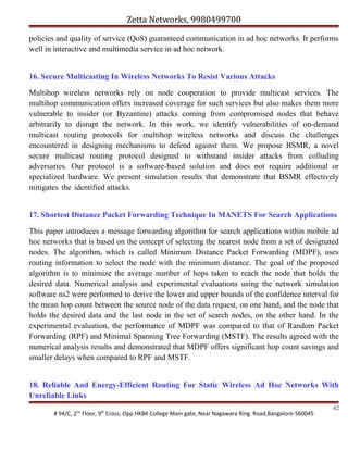 Zetta Networks, 9980499700
policies and quality of service (QoS) guaranteed communication in ad hoc networks. It performs
well in interactive and multimedia service in ad hoc network.
16. Secure Multicasting In Wireless Networks To Resist Various Attacks
Multihop wireless networks rely on node cooperation to provide multicast services. The
multihop communication offers increased coverage for such services but also makes them more
vulnerable to insider (or Byzantine) attacks coming from compromised nodes that behave
arbitrarily to disrupt the network. In this work, we identify vulnerabilities of on-demand
multicast routing protocols for multihop wireless networks and discuss the challenges
encountered in designing mechanisms to defend against them. We propose BSMR, a novel
secure multicast routing protocol designed to withstand insider attacks from colluding
adversaries. Our protocol is a software-based solution and does not require additional or
specialized hardware. We present simulation results that demonstrate that BSMR effectively
mitigates the identified attacks.
17. Shortest Distance Packet Forwarding Technique In MANETS For Search Applications
This paper introduces a message forwarding algorithm for search applications within mobile ad
hoc networks that is based on the concept of selecting the nearest node from a set of designated
nodes. The algorithm, which is called Minimum Distance Packet Forwarding (MDPF), uses
routing information to select the node with the minimum distance. The goal of the proposed
algorithm is to minimize the average number of hops taken to reach the node that holds the
desired data. Numerical analysis and experimental evaluations using the network simulation
software ns2 were performed to derive the lower and upper bounds of the confidence interval for
the mean hop count between the source node of the data request, on one hand, and the node that
holds the desired data and the last node in the set of search nodes, on the other hand. In the
experimental evaluation, the performance of MDPF was compared to that of Random Packet
Forwarding (RPF) and Minimal Spanning Tree Forwarding (MSTF). The results agreed with the
numerical analysis results and demonstrated that MDPF offers significant hop count savings and
smaller delays when compared to RPF and MSTF.
18. Reliable And Energy-Efficient Routing For Static Wireless Ad Hoc Networks With
Unreliable Links
# 94/C, 2nd Floor, 9th Cross, Opp HKBK College Main gate, Near Nagawara Ring Road,Bangalore-560045

62

 