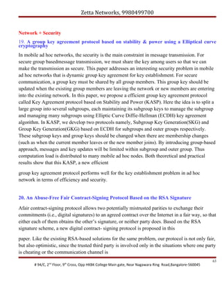 Zetta Networks, 9980499700
Network + Security
19. A group key agreement protocol based on stability & power using a Elliptical curve
cryptography
In mobile ad hoc networks, the security is the main constraint in message transmission. For
secure group basedmessage transmission, we must share the key among users so that we can
make the transmission as secure. This paper addresses an interesting security problem in mobile
ad hoc networks that is dynamic group key agreement for key establishment. For secure
communication, a group key must be shared by all group members. This group key should be
updated when the existing group members are leaving the network or new members are entering
into the existing network. In this paper, we propose a efficient group key agreement protocol
called Key Agreement protocol based on Stability and Power (KASP). Here the idea is to split a
large group into several subgroups, each maintaining its subgroup keys to manage the subgroup
and managing many subgroups using Elliptic Curve Diffie-Hellman (ECDH) key agreement
algorithm. In KASP, we develop two protocols namely, Subgroup Key Generation(SKG) and
Group Key Generation(GKG) based on ECDH for subgroups and outer groups respectively.
These subgroup keys and group keys should be changed when there are membership changes
(such as when the current member leaves or the new member joins). By introducing group-based
approach, messages and key updates will be limited within subgroup and outer group. Thus
computation load is distributed to many mobile ad hoc nodes. Both theoretical and practical
results show that this KASP, a new efficient
group key agreement protocol performs well for the key establishment problem in ad hoc
network in terms of efficiency and security.
20. An Abuse-Free Fair Contract-Signing Protocol Based on the RSA Signature
Afair contract-signing protocol allows two potentially mistrusted parities to exchange their
commitments (i.e., digital signatures) to an agreed contract over the Internet in a fair way, so that
either each of them obtains the other’s signature, or neither party does. Based on the RSA
signature scheme, a new digital contract- signing protocol is proposed in this
paper. Like the existing RSA-based solutions for the same problem, our protocol is not only fair,
but also optimistic, since the trusted third party is involved only in the situations where one party
is cheating or the communication channel is
# 94/C, 2nd Floor, 9th Cross, Opp HKBK College Main gate, Near Nagawara Ring Road,Bangalore-560045

63

 