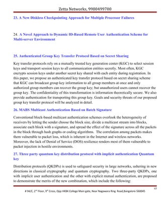 Zetta Networks, 9980499700
23. A New Diskless Checkpointing Approach for Multiple Processor Failures

24. A Novel Approach to Dynamic ID-Based Remote User Authentication Scheme for
Multi-server Environment

25. Authenticated Group Key Transfer Protocol Based on Secret Sharing
Key transfer protocols rely on a mutually trusted key generation center (KGC) to select session
keys and transport session keys to all communication entities secretly. Most often, KGC
encrypts session keys under another secret key shared with each entity during registration. In
this paper, we propose an authenticated key transfer protocol based on secret sharing scheme
that KGC can broadcast group key information to all group members at once and only
authorized group members can recover the group key; but unauthorized users cannot recover the
group key. The confidentiality of this transformation is information theoretically secure. We also
provide authentication for transporting this group key. Goals and security threats of our proposed
group key transfer protocol will be analyzed in detail.
26. MABS Multicast Authentication Based on Batch Signature
Conventional block-based multicast authentication schemes overlook the heterogeneity of
receivers by letting the sender choose the block size, divide a multicast stream into blocks,
associate each block with a signature, and spread the effect of the signature across all the packets
in the block through hash graphs or coding algorithms. The correlation among packets makes
them vulnerable to packet loss, which is inherent in the Internet and wireless networks.
Moreover, the lack of Denial of Service (DOS) resilience renders most of them vulnerable to
packet injection in hostile environments.
27. Three party quantum key distribution protocol with implicit authentication Quantum
key
Distribution protocols (QKDPs) is used to safeguard security in large networks, ushering in new
directions in classical cryptography and quantum cryptography. Two three-party QKDPs, one
with implicit user authentication and the other with explicit mutual authentication, are proposed
to demonstrate the merits of the new combination, which include the following:
# 94/C, 2nd Floor, 9th Cross, Opp HKBK College Main gate, Near Nagawara Ring Road,Bangalore-560045

65

 