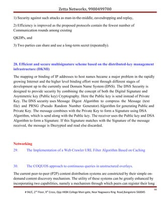 Zetta Networks, 9980499700
1) Security against such attacks as man-in-the-middle, eavesdropping and replay,
2) Efficiency is improved as the proposed protocols contain the fewest number of
Communication rounds among existing
QKDPs, and
3) Two parties can share and use a long-term secret (repeatedly).

28. Efficient and secure multisignature scheme based on the distributed-key management
infrastructure (DKMI)
The mapping or binding of IP addresses to host names became a major problem in the rapidly
growing Internet and the higher level binding effort went through different stages of
development up to the currently used Domain Name System (DNS). The DNS Security is
designed to provide security by combining the concept of both the Digital Signature and
Asymmetric key (Public key) Cryptography. Here the Public key is send instead of Private
Key. The DNS security uses Message Digest Algorithm to compress the Message (text
file) and PRNG (Pseudo Random Number Generator) Algorithm for generating Public and
Private Key. The message combines with the Private Key to form a Signature using DSA
Algorithm, which is send along with the Public key. The receiver uses the Public key and DSA
Algorithm to form a Signature. If this Signature matches with the Signature of the message
received, the message is Decrypted and read else discarded.

Networking
29.

The Implementation of a Web Crawler URL Filter Algorithm Based on Caching

30.

The COQUOS approach to continuous queries in unstructured overlays.

The current peer-to-peer (P2P) content distribution systems are constricted by their simple ondemand content discovery mechanism. The utility of these systems can be greatly enhanced by
incorporating two capabilities, namely a mechanism through which peers can register their long
# 94/C, 2nd Floor, 9th Cross, Opp HKBK College Main gate, Near Nagawara Ring Road,Bangalore-560045

66

 