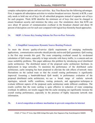 Zetta Networks, 9980499700
complex subscription options and user activities. Key Tree Reuse has the following advantages.
First, it supports all subscription activities in wireless broadcast services. Second, in KTR, a user
only needs to hold one set of keys for all subscribed programs instead of separate sets of keys
for each program. Third, KTR identifies the minimum set of keys that must be changed to
ensure broadcast security and minimize the rekey cost. Our simulations show that KTR can
save about 45 percent of communication overhead in the broadcast channel and about 50
percent of decryption cost for each user compared with logical-key-hierarchy-based approaches.
34.

SKIP: A Secure Key Issuing Scheme for Peer-to-Peer Networks

35.

A Simplified Anonymous Dynamic Source Routing Protocol.

To meet the diverse quality-of-service (QoS) requirements of emerging multimedia
applications, communication networks should provide end-to-end QoS guarantees. QoS routing
is the first step towards this goal. The route computing overhead caused by on-demand
calculation of QoS routes, especially in large networks with heavy traffic, is a concern and can
cause scalability problems. This paper addresses this problem by introducing novel distributed
cache architecture. The distributed nature of the proposed cache architecture facilitates its
deployment in large networks. To maximize the performance of the distributed cache
architecture, cache snooping has been proposed to alleviate the side effects of network states
fluctuations on the cached route so that the overall routing performance is significantly
improved. Assuming a bandwidth-based QoS model, in performance evaluation of the
proposed distributed cache architecture, we use a broad range of realistic network
topologies, network traffic conditions, routing protocols, and aggregation techniques to
evaluate different aspects of the proposed cache architecture under different conditions. The
results confirm that the route caching is quite effective in reduction of route computing
overhead. In addition, our results suggest that the cache snooping can significantly increase the
overall routing performance, especially in the presence of highly inaccurate network state
information.
36.

A novel congestion-avoidance mechanism to prevent congestion in internet

# 94/C, 2nd Floor, 9th Cross, Opp HKBK College Main gate, Near Nagawara Ring Road,Bangalore-560045

68

 