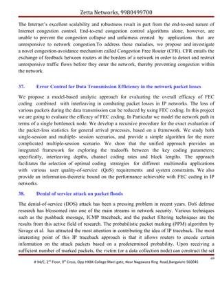 Zetta Networks, 9980499700
The Internet’s excellent scalability and robustness result in part from the end-to-end nature of
Internet congestion control. End-to-end congestion control algorithms alone, however, are
unable to prevent the congestion collapse and unfairness created by applications that are
unresponsive to network congestion.To address these maladies, we propose and investigate
a novel congestion-avoidance mechanism called Congestion Free Router (CFR). CFR entails the
exchange of feedback between routers at the borders of a network in order to detect and restrict
unresponsive traffic flows before they enter the network, thereby preventing congestion within
the network.
37.

Error Control for Data Transmission Efficiency in the network packet losses

We propose a model-based analytic approach for evaluating the overall efficacy of FEC
coding combined with interleaving in combating packet losses in IP networks. The loss of
various packets during the data transmission can be reduced by using FEC coding. In this project
we are going to evaluate the efficacy of FEC coding. In Particular we model the network path in
terms of a single bottleneck node. We develop a recursive procedure for the exact evaluation of
the packet-loss statistics for general arrival processes, based on a framework. We study both
single-session and multiple- session scenarios, and provide a simple algorithm for the more
complicated multiple-session scenario. We show that the unified approach provides an
integrated framework for exploring the tradeoffs between the key coding parameters;
specifically, interleaving depths, channel coding rates and block lengths. The approach
facilitates the selection of optimal coding strategies for different multimedia applications
with various user quality-of-service (QoS) requirements and system constraints. We also
provide an information-theoretic bound on the performance achievable with FEC coding in IP
networks.
38.

Denial of service attack on packet floods

The denial-of-service (DOS) attack has been a pressing problem in recent years. DoS defense
research has blossomed into one of the main streams in network security. Various techniques
such as the pushback message, ICMP traceback, and the packet filtering techniques are the
results from this active field of research. The probabilistic packet marking (PPM) algorithm by
Savage et al. has attracted the most attention in contributing the idea of IP traceback. The most
interesting point of this IP traceback approach is that it allows routers to encode certain
information on the attack packets based on a predetermined probability. Upon receiving a
sufficient number of marked packets, the victim (or a data collection node) can construct the set
# 94/C, 2nd Floor, 9th Cross, Opp HKBK College Main gate, Near Nagawara Ring Road,Bangalore-560045

69

 