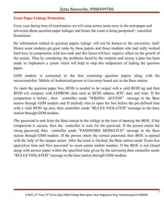Zetta Networks, 9980499700
Exam Paper Leakage Protection.
Every year during time of examination we will come across some news in the newspaper and
television about question paper leakages and hence the exam is being postponed / cancelled.
Sometimes
the information related to question papers leakage will not be known to the universities itself.
Hence some students get good ranks by these papers and those students who had really worked
hard have to compromise with less rank and this factor will have negative effect on the growth of
the society. Thus by considering the problems faced by the students and society a plan has been
made to implement a system which will help to stop this malpractice of leaking the question
paper.
GSM modem is connected to the box containing question papers along with the
microcontroller. Mobile of Authorized person in University board acts as the Base station.
To open the question paper box, RFID is needed to be swiped with a valid RFID tag and then
RFID will compare with EEPROM data such as RFID address, RTC date and time. If the
comparison is failure , then controller sends ”WRONG ACCESS” message to the Base
station through GSM modem and If anybody tries to open the box before the pre-defined time
with a valid RFID tag also, then controller sends “RULES VIOLATED” message to the base
station through GSM modem.
The password is sent from the Base station to the college at the time of opening the BOX. If the
comparison is success, then the controller is waits for the password. If the person enters the
wrong password, then controller sends ”PASSWORD MISMATCH” message to the Base
station through GSM modem. If the person enters the correct password, then BOX is opened
with the help of the stepper motor. After the exam is finished, the Base station sends "Exam box
open/close time and New password" to exam centre mobile number. If the BOX is not closed
along with answer paper within the specified time given by the university,then controller sends
“RULES VIOLATED” message to the base station through GSM modem.

# 94/C, 2nd Floor, 9th Cross, Opp HKBK College Main gate, Near Nagawara Ring Road,Bangalore-560045

7

 