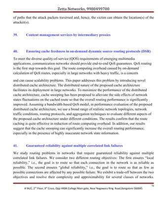Zetta Networks, 9980499700
of paths that the attack packets traversed and, hence, the victim can obtain the location(s) of the
attacker(s).
39.

Content management services by intermediary proxies

40.

Ensuring cache freshness in on-demand dynamic source routing protocols (DSR)

To meet the diverse quality-of-service (QOS) requirements of emerging multimedia
applications, communication networks should provide end-to-end QoS guarantees. QoS routing
is the first step towards this goal. The route computing overhead caused by on-demand
calculation of QoS routes, especially in large networks with heavy traffic, is a concern
and can cause scalability problems. This paper addresses this problem by introducing novel
distributed cache architecture. The distributed nature of the proposed cache architecture
facilitates its deployment in large networks. To maximize the performance of the distributed
cache architecture, cache snooping has been proposed to alleviate the side effects of network
states fluctuations on the cached route so that the overall routing performance is significantly
improved. Assuming a bandwidth-based QoS model, in performance evaluation of the proposed
distributed cache architecture, we use a broad range of realistic network topologies, network
traffic conditions, routing protocols, and aggregation techniques to evaluate different aspects of
the proposed cache architecture under different conditions. The results confirm that the route
caching is quite effective in reduction of route computing overhead. In addition, our results
suggest that the cache snooping can significantly increase the overall routing performance,
especially in the presence of highly inaccurate network state information.
41.

Guaranteed reliability against multiple correlated link failures

We study routing problems in networks that require guaranteed reliability against multiple
correlated link failures. We consider two different routing objectives: The first ensures “local
reliability,” i.e., the goal is to route so that each connection in the network is as reliable as
possible. The second ensures “global reliability,” i.e., the goal is to route so that as few as
possible connections are affected by any possible failure. We exhibit a trade-off between the two
objectives and resolve their complexity and approximability for several classes of networks.
# 94/C, 2nd Floor, 9th Cross, Opp HKBK College Main gate, Near Nagawara Ring Road,Bangalore-560045

70

 