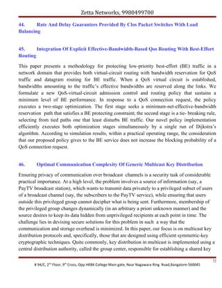 Zetta Networks, 9980499700
44.
Rate And Delay Guarantees Provided By Clos Packet Switches With Load
Balancing
45.
Integration Of Explicit Effective-Bandwidth-Based Qos Routing With Best-Effort
Routing
This paper presents a methodology for protecting low-priority best-effort (BE) traffic in a
network domain that provides both virtual-circuit routing with bandwidth reservation for QoS
traffic and datagram routing for BE traffic. When a QoS virtual circuit is established,
bandwidths amounting to the traffic’s effective bandwidths are reserved along the links. We
formulate a new QoS-virtual-circuit admission control and routing policy that sustains a
minimum level of BE performance. In response to a QoS connection request, the policy
executes a two-stage optimization. The first stage seeks a minimum-net-effective-bandwidth
reservation path that satisfies a BE protecting constraint; the second stage is a tie- breaking rule,
selecting from tied paths one that least disturbs BE traffic. Our novel policy implementation
efficiently executes both optimization stages simultaneously by a single run of Dijkstra’s
algorithm. According to simulation results, within a practical operating range, the consideration
that our proposed policy gives to the BE service does not increase the blocking probability of a
QoS connection request.
46.

Optimal Communication Complexity Of Generic Multicast Key Distribution

Ensuring privacy of communication over broadcast channels is a security task of considerable
practical importance. At a high level, the problem involves a source of information (say, a
PayTV broadcast station), which wants to transmit data privately to a privileged subset of users
of a broadcast channel (say, the subscribers to the PayTV service), while ensuring that users
outside this privileged group cannot decipher what is being sent. Furthermore, membership of
the privileged group changes dynamically (in an arbitrary a priori unknown manner) and the
source desires to keep its data hidden from unprivileged recipients at each point in time. The
challenge lies in devising secure solutions for this problem in such a way that the
communication and storage overhead is minimized. In this paper, our focus is on multicast key
distribution protocols and, specifically, those that are designed using efficient symmetric-key
cryptographic techniques. Quite commonly, key distribution in multicast is implemented using a
central distribution authority, called the group center, responsible for establishing a shared key
# 94/C, 2nd Floor, 9th Cross, Opp HKBK College Main gate, Near Nagawara Ring Road,Bangalore-560045

72

 