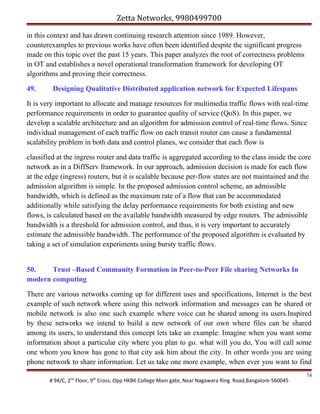 Zetta Networks, 9980499700
in this context and has drawn continuing research attention since 1989. However,
counterexamples to previous works have often been identified despite the significant progress
made on this topic over the past 15 years. This paper analyzes the root of correctness problems
in OT and establishes a novel operational transformation framework for developing OT
algorithms and proving their correctness.
49.

Designing Qualitative Distributed application network for Expected Lifespans

It is very important to allocate and manage resources for multimedia traffic flows with real-time
performance requirements in order to guarantee quality of service (QoS). In this paper, we
develop a scalable architecture and an algorithm for admission control of real-time flows. Since
individual management of each traffic flow on each transit router can cause a fundamental
scalability problem in both data and control planes, we consider that each flow is
classified at the ingress router and data traffic is aggregated according to the class inside the core
network as in a DiffServ framework. In our approach, admission decision is made for each flow
at the edge (ingress) routers, but it is scalable because per-flow states are not maintained and the
admission algorithm is simple. In the proposed admission control scheme, an admissible
bandwidth, which is defined as the maximum rate of a flow that can be accommodated
additionally while satisfying the delay performance requirements for both existing and new
flows, is calculated based on the available bandwidth measured by edge routers. The admissible
bandwidth is a threshold for admission control, and thus, it is very important to accurately
estimate the admissible bandwidth. The performance of the proposed algorithm is evaluated by
taking a set of simulation experiments using bursty traffic flows.
50.
Trust –Based Community Formation in Peer-to-Peer File sharing Networks In
modern computing
There are various networks coming up for different uses and specifications, Internet is the best
example of such network where using this network information and messages can be shared or
mobile network is also one such example where voice can be shared among its users.Inspired
by these networks we intend to build a new network of our own where files can be shared
among its users, to understand this concept lets take an example: Imagine when you want some
information about a particular city where you plan to go. what will you do, You will call some
one whom you know has gone to that city ask him about the city. In other words you are using
phone network to share information. Let us take one more example, when ever you want to find
# 94/C, 2nd Floor, 9th Cross, Opp HKBK College Main gate, Near Nagawara Ring Road,Bangalore-560045

74

 