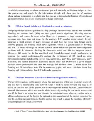 Zetta Networks, 9980499700
certain information may be related to software, you will normally use internet and go to sites
like google.com and search for the information, Google will show you list of locations
where related information is available and then you go to the particular location of website and
get the information this is how information is shared on internet.
51.

Efficient Search in informal distributed network architecture

Designing efficient search algorithms is a key challenge in unstructured peer-to-peer networks.
Flooding and random walk (RW) are two typical search algorithms. Flooding searches
aggressively and covers the most nodes. However, it generates a large amount of query
messages and, thus, does not scale. On the contrary, RW searches conservatively. It only
generates a fixed amount of query messages at each hop but would take longer search
time.We propose the dynamic search (DS) algorithm, which is a generalization of flooding
and RW. DS takes advantage of various contexts under which each previous search algorithm
performs well. It resembles flooding for short-term search and RW for long-term search.
Moreover, DS could be further combined with knowledge-based search mechanisms to
improve the search performance.We analyze the performance of DS based on some
performance metrics including the success rate, search time, query hits, query messages, query
efficiency, and search efficiency. Numerical results show that DSprovides a good tradeoff
between search performance and cost. On average, DS performs about 25 times better than
flooding and 58 times better than RW in power-law graphs, and about 186 times better than
flooding and 120 times better than RW in bimodal topologies.
52.

Excellent Assurance of tree-based Distributed application network

We have three sections in this project where first part consists of the how to design a network
and also how to maintain the same network when it leads to some problem like node is de
active. In the first part of the project, we use two algorithm named Network Construction and
Network Maintenance which operates the whole network by adding the host to the network and
also if the host is de active the tree diameter is maintained same when any action such as
adding and removing of the host in the network.In the second part of the project consist of the
how to send the message from one host to another host which is under the maintains of tree by
using the process of Socket Connection.

# 94/C, 2nd Floor, 9th Cross, Opp HKBK College Main gate, Near Nagawara Ring Road,Bangalore-560045

75

 