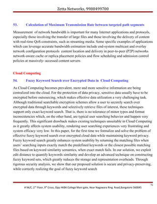 Zetta Networks, 9980499700

53.

Calculation of Maximum Transmission Rate between targeted path segments

Measurement of network bandwidth is important for many Internet applications and protocols,
especially those involving the transfer of large files and those involving the delivery of content
with real-time QoS constraints, such as streaming media. Some specific examples of applications
which can leverage accurate bandwidth estimation include end-system multicast and overlay
network configuration protocols content location and delivery in peer-to-peer (P2P) networks
network-aware cache or replica placement policies and flow scheduling and admission control
policies at massively- accessed content servers
Cloud Computing
54.

Fuzzy Keyword Search over Encrypted Data in Cloud Computing

As Cloud Computing becomes prevalent, more and more sensitive information are being
centralized into the cloud. For the protection of data privacy, sensitive data usually have to be
encrypted before outsourcing, which makes effective data utilization a very challenging task.
Although traditional searchable encryption schemes allow a user to securely search over
encrypted data through keywords and selectively retrieve files of interest, these techniques
support only exact keyword search. That is, there is no tolerance of minor typos and format
inconsistencies which, on the other hand, are typical user searching behavior and happen very
frequently. This significant drawback makes existing techniques unsuitable in Cloud Computing
as it greatly affects system usability, rendering user searching experiences very frustrating and
system efficacy very low. In this paper, for the first time we formalize and solve the problem of
effective fuzzy keyword search over encrypted cloud data while maintaining keyword privacy.
Fuzzy keyword search greatly enhances system usability by returning the matching files when
users’ searching inputs exactly match the predefined keywords or the closest possible matching
files based on keyword similarity semantics, when exact match fails. In our solution, we exploit
edit distance to quantify keywords similarity and develop an advanced technique on constructing
fuzzy keyword sets, which greatly reduces the storage and representation overheads. Through
rigorous security analysis, we show that our proposed solution is secure and privacy-preserving,
while correctly realizing the goal of fuzzy keyword search

# 94/C, 2nd Floor, 9th Cross, Opp HKBK College Main gate, Near Nagawara Ring Road,Bangalore-560045

76

 