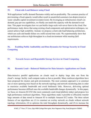 Zetta Networks, 9980499700
55.

Client-side Load Balancer using Cloud

Web applications' traffic demand fluctuates widely and un-predictably. The common practice of
provisioning a fixed capacity would either result in unsatisfied customers (un-derprovision) or
waste valuable capital investment (overprovision). By leveraging an infrastructure cloud's ondemand, pay-per-use capabilities, we finally can match the capacity with the demand in real
time. This paper investigates how we can build a large-scale web server farm in the cloud. Our
performance study shows that using existing cloud components and optimization techniques, we
cannot achieve high scalability. Instead, we propose a client-side load balancing architecture,
which can scale and handle failure on a milli-second time scale. We experimentally show that
our architecture achieves high throughput in a cloud environment while meeting QoS
requirements.

56.
Enabling Public Auditability and Data Dynamics for Storage Security in Cloud
Computing

57.

Towards Secure and Dependable Storage Services in Cloud Computing

58.

Dynamic Load- - Balanced Multicast for Data Intensive Applications on Clouds

Data-intensive parallel applications on clouds need to deploy large data sets from the
cloud’s storage facility toall compute nodes as fast as possible. Many multicast algorithms have
been proposed for clusters and grid environments. The most common approach is to construct
one or more spanning trees based on the network topology and network monitoring data in order
to maximize available bandwidth and avoid bottleneck links. However, delivering optimal
performance becomes difficult once the available bandwidth changes dynamically. In this paper,
we focus on Amazon EC2/S3 (the most commonly used cloud platform today) and propose two
high performance multicast algorithms. These algorithms make it possible to efficiently transfer
large amounts of data stored in Amazon S3 to multiple Amazon EC2 nodes. The three salient
features of our algorithms are (1) to construct an overlay network on clouds without network
topology information, (2) to optimize the total throughput dynamically, and (3) to increase the
# 94/C, 2nd Floor, 9th Cross, Opp HKBK College Main gate, Near Nagawara Ring Road,Bangalore-560045

77

 
