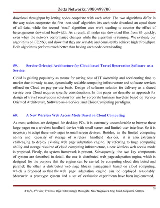 Zetta Networks, 9980499700
download throughput by letting nodes cooperate with each other. The two algorithms differ in
the way nodes cooperate: the first ‘non-steal’ algorithm lets each node download an equal share
of all data, while the second ‘steal’ algorithm uses work stealing to counter the effect of
heterogeneous download bandwidth. As a result, all nodes can download files from S3 quickly,
even when the network performance changes while the algorithm is running. We evaluate our
algorithms on EC2/S3, and show that they are scalable and consistently achieve high throughput.
Both algorithms perform much better than having each node downloading

59.
Service Oriented Architecture for Cloud based Travel Reservation Software as a
Service
Cloud is gaining popularity as means for saving cost of IT ownership and accelerating time to
market due to ready-to-use, dynamically scalable computing infrastructure and software services
offered on Cloud on pay-per-use basis. Design of software solution for delivery as a shared
service over Cloud requires specific considerations. In this paper we describe an approach for
design of travel reservations solution for use by corporate business travelers based on Service
Oriented Architecture, Software-as-a-Service, and Cloud Computing paradigms.
60.

A New Wireless Web Access Mode Based on Cloud Computing

As most websites are designed for desktop PCs, it is extremely uncomfortable to browse these
large pages on a wireless handheld device with small screen and limited user interface. So it is
necessary to adapt these web pages to small screen devices. Besides, as the limited computing
ability and capacity of storage of wireless handheld devices, it is also extremely
challenging to deploy existing web page adaptation engine. By referring to huge computing
ability and storage resource of cloud computing infrastructure, a new wireless web access mode
is proposed. Firstly, the system framework is present. Subsequently, the two key components
of system are described in detail: the one is distributed web page adaptation engine, which is
designed for the purpose that the engine can be carried by computing cloud distributed and
parallel; the other is distributed web page blocks management based on cloud computing,
which is proposed so that the web page adaptation engine can be deployed reasonably.
Moreover, a prototype system and a set of evaluation experiments have been implemented.

# 94/C, 2nd Floor, 9th Cross, Opp HKBK College Main gate, Near Nagawara Ring Road,Bangalore-560045

78

 