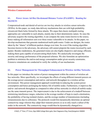Zetta Networks, 9980499700
Wireless Communication

61.
Power Aware Ad Hoc On-demand Distance Vector (PAAODV) Routing for
MANETS
Compromised-node and denial-of-service are two key attacks in wireless sensor networks
(WSNs). In this paper, we study data delivery mechanisms that can with high probability
circumvent black holes formed by these attacks. We argue that classic multipath routing
approaches are vulnerable to such attacks, mainly due to their deterministic nature. So once the
adversary acquires the routing algorithm, it can compute the same routes known to the source,
hence making all information sent over these routes vulnerable to its attacks. In this paper, we
develop mechanisms that generate randomized multi-path routes. Under our designs, the routes
taken by the “shares” of different packets change over time. So even if the routing algorithm
becomes known to the adversary, the adversary still cannot pinpoint the routes traversed by each
packet. Besides randomness, the generated routes are also highly dispersive and energy efficient,
making them quite capable of circumventing black holes. We analytically investigate the
security and energy performance of the proposed schemes. We also formulate an optimization
problem to minimize the end-to-end energy consumption under given security constraints.
Extensive simulations are conducted to verify the validity of our mechanisms

62.

Power Management for Throughput Enhancement in Wireless Ad-Hoc Networks

In this paper we introduce the notion of power management within the context of wireless adhoc networks. More specifically, we investigate the effects of using different transmit powers on
the average power consumption and end-to- end network throughput in a wireless ad-hoc
environment. This power management approach would help in reducing the system power
consumption and hence prolonging the battery life of mobile nodes. Furthermore, it improves the
end-to- end network throughput as compared to other ad-hoc networks in which all mobile nodes
use the same transmit power. The improvement is due to the achievement of a tradeoff between
minimizing interference ranges, reduction in the average number of hops to reach a destination,
the probability of having isolated clusters, and the average number of transmissions (including
retransmissions due to collisions). The protocols would first dynamically determine an optimal
connectivity range wherein they adapt their transmit powers so as to only reach a subset of the
nodes in the network. The connectivity range would then be dynamically changed in a
# 94/C, 2nd Floor, 9th Cross, Opp HKBK College Main gate, Near Nagawara Ring Road,Bangalore-560045

79

 