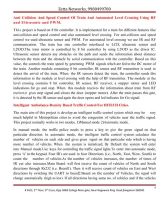 Zetta Networks, 9980499700
Anti Collision And Speed Control Of Train And Automated Level Crossing Using RF
and Ultrasonic and PWM.
This project is based on 8 bit controller. It is implemented for a train for different features like
anti-collision and speed control and also automated level crossing. For anti-collision and speed
control we used ultrasonic sensor and PWM. For automated level crossing we use IR and RF
communication. The train has one controller interfaced to LCD, ultrasonic sensor and
L293D.The train motor is controlled by 8 bit controller by using L293D as the driver IC.
Ultrasonic sensor detects any obstacles on the path and sends the information about distance
between the train and the obstacle by serial communication with the controller. Based on this
value, the controls the train speed by generating PWM signals which are fed to the DC motor of
the train. Another module containing 8 bit controller, IR sensor and RF transmitter is used to
detect the arrival of the train. When the IR sensors detect the train, the controller sends this
information to the module at level crossing with the help of RF transmitter. The module at the
level crossing contains 8 bit controller, IR sensor, RF receiver, a stepper motor and LED
indications for go and stop. When this module receives the information about train from RF
receiver,it gives stop signal and closes the door (stepper motor). After the train passes this gate,
it is detected by the IR sensor and again the door opens and led indicates for Go signal.
Intelligent Ambulance-Density Based Traffic Control For HITECH Cities.
The main aim of this project is develop an intelligent traffic control system which may be very
much helpful in Metropolitan cities to avoid the congestion of vehicles near the traffic signal.
This project normally works in two modes, 1)Manual mode 2)Automatic mode.
In manual mode, the traffic police needs to press a key to give the green signal on that
particular direction. In automatic mode, the intelligent traffic control system calculates the
number of vehicles on each side and gives green signal on that particular side which is having
more number of vehicles. When the system is initialized, By Default the system will enter
into Manual mode.Use keys for controlling the traffic signal lights.To enter into automatic mode,
press ‘A’ in the keypad. Four IR’s are used in four Directions (i.e., North, East, West, South) to
count the number of vehicles.As the number of vehicles increases, the number of times of
IR cut also increases.Main Board will first receive the count of vehicles of North and South
directions through Rs232 (i.e. Board1). Then it will receive count of vehicles on East and West
directions by switching the UART to board2.Based on the number of Vehicles, the signal will
change automatically (high to low). If all directions having same no. of vehicles and if the vehicles
# 94/C, 2nd Floor, 9th Cross, Opp HKBK College Main gate, Near Nagawara Ring Road,Bangalore-560045

8

 