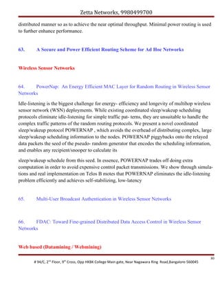 Zetta Networks, 9980499700
distributed manner so as to achieve the near optimal throughput. Minimal power routing is used
to further enhance performance.

63.

A Secure and Power Efficient Routing Scheme for Ad Hoc Networks

Wireless Sensor Networks

64.
PowerNap: An Energy Efficient MAC Layer for Random Routing in Wireless Sensor
Networks
Idle-listening is the biggest challenge for energy- efficiency and longevity of multihop wireless
sensor network (WSN) deployments. While existing coordinated sleep/wakeup scheduling
protocols eliminate idle-listening for simple traffic pat- terns, they are unsuitable to handle the
complex traffic patterns of the random routing protocols. We present a novel coordinated
sleep/wakeup protocol POWERNAP , which avoids the overhead of distributing complex, large
sleep/wakeup scheduling information to the nodes. POWERNAP piggybacks onto the relayed
data packets the seed of the pseudo- random generator that encodes the scheduling information,
and enables any recipient/snooper to calculate its
sleep/wakeup schedule from this seed. In essence, POWERNAP trades off doing extra
computation in order to avoid expensive control packet transmissions. We show through simulations and real implementation on Telos B motes that POWERNAP eliminates the idle-listening
problem efficiently and achieves self-stabilizing, low-latency

65.

Multi-User Broadcast Authentication in Wireless Sensor Networks

66.
FDAC: Toward Fine-grained Distributed Data Access Control in Wireless Sensor
Networks

Web based (Datamining / Webmining)
# 94/C, 2nd Floor, 9th Cross, Opp HKBK College Main gate, Near Nagawara Ring Road,Bangalore-560045

80

 