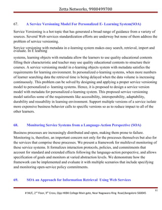 Zetta Networks, 9980499700
67.

A Service Versioning Model For Personalized E- Learning System(SOA)

Service Versioning is a hot topic that has generated a broad range of guidance from a variety of
sources. Several Web services standardization efforts are underway but none of them address the
problem of service versioning.
Service versioning with metadata in e-learning system makes easy search, retrieval, import and
evaluate. In E learning
systems, learning objects with metadata allow the learners to use quality educational contents
filling their characteristic and teacher may use quality educational contents to structure their
courses. A service versioning model in e-learning objects system with metadata satisfies the
requirements for learning environment. In personalized e-learning systems, when more numbers
of learner searching data the retrieval time is being delayed when the data volume is increasing
continuously. This problem can be solved by designing and applying a proper service versioning
model to personalized e- learning systems. Hence, it is proposed to design a service version
model with metadata for personalized e-learning system. This proposed service versioning
model satisfies some of the requirements like accessibility, interoperability, adaptability,
durability and reusability in learning environment. Support multiple versions of a service isolate
more expensive business behavior calls to specific versions so as to reduce impact to all of the
other learners.

68.

Monitoring Service Systems from a Language-Action Perspective (SOA)

Business processes are increasingly distributed and open, making them prone to failure.
Monitoring is, therefore, an important concern not only for the processes themselves but also for
the services that comprise these processes. We present a framework for multilevel monitoring of
these service systems. It formalizes interaction protocols, policies, and commitments that
account for standard and extended effects following the language-action perspective, and allows
specification of goals and monitors at varied abstraction levels. We demonstrate how the
framework can be implemented and evaluate it with multiple scenarios that include specifying
and monitoring open-service policy commitments.
69.

SOA an Approach for Information Retrieval Using Web Services

# 94/C, 2nd Floor, 9th Cross, Opp HKBK College Main gate, Near Nagawara Ring Road,Bangalore-560045

81

 