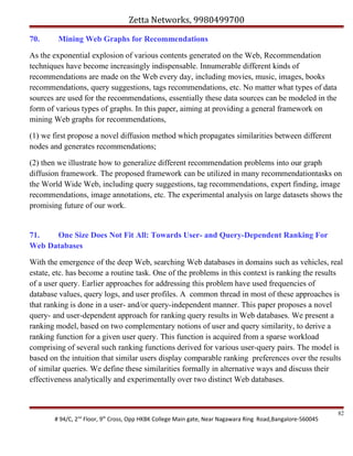 Zetta Networks, 9980499700
70.

Mining Web Graphs for Recommendations

As the exponential explosion of various contents generated on the Web, Recommendation
techniques have become increasingly indispensable. Innumerable different kinds of
recommendations are made on the Web every day, including movies, music, images, books
recommendations, query suggestions, tags recommendations, etc. No matter what types of data
sources are used for the recommendations, essentially these data sources can be modeled in the
form of various types of graphs. In this paper, aiming at providing a general framework on
mining Web graphs for recommendations,
(1) we first propose a novel diffusion method which propagates similarities between different
nodes and generates recommendations;
(2) then we illustrate how to generalize different recommendation problems into our graph
diffusion framework. The proposed framework can be utilized in many recommendationtasks on
the World Wide Web, including query suggestions, tag recommendations, expert finding, image
recommendations, image annotations, etc. The experimental analysis on large datasets shows the
promising future of our work.

71.
One Size Does Not Fit All: Towards User- and Query-Dependent Ranking For
Web Databases
With the emergence of the deep Web, searching Web databases in domains such as vehicles, real
estate, etc. has become a routine task. One of the problems in this context is ranking the results
of a user query. Earlier approaches for addressing this problem have used frequencies of
database values, query logs, and user profiles. A common thread in most of these approaches is
that ranking is done in a user- and/or query-independent manner. This paper proposes a novel
query- and user-dependent approach for ranking query results in Web databases. We present a
ranking model, based on two complementary notions of user and query similarity, to derive a
ranking function for a given user query. This function is acquired from a sparse workload
comprising of several such ranking functions derived for various user-query pairs. The model is
based on the intuition that similar users display comparable ranking preferences over the results
of similar queries. We define these similarities formally in alternative ways and discuss their
effectiveness analytically and experimentally over two distinct Web databases.

# 94/C, 2nd Floor, 9th Cross, Opp HKBK College Main gate, Near Nagawara Ring Road,Bangalore-560045

82

 