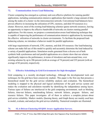 Zetta Networks, 9980499700
72.

Communication-Aware Load Balancing

Cluster computing has emerged as a primary and cost-effective platform for running parallel
applications, including communication-intensive applications that transfer a large amount of data
among the nodes of a cluster via the interconnection network. Conventional load balancers have
proven effective in increasing the utilization of CPU, memory, and disk I/O resources in a
cluster. However, most of the existing load-balancing schemes ignore network resources, leaving
an opportunity to improve the effective bandwidth of networks on clusters running parallel
applications. For this reason, we propose a communication-aware load balancing technique that
is capable of improving the performance of communication-intensive applications by increasing
the effective utilization of networks in cluster environments. To facilitate the proposed loadbalancing scheme, we introduce a behavior model for parallel applications
with large requirements of network, CPU, memory, and disk I/O resources. Our load-balancing
scheme can make full use of this model to quickly and accurately determine the load induced by
a variety of parallel applications. Simulation results generated from a diverse set of both
synthetic bulk synchronous and real parallel applications on a cluster show that our scheme
significantly improves the performance, in terms of slowdown and turn-around time, over
existing schemes by up to 206 percent (with an average of 74 percent) and 235 percent (with an
average of 82 percent), respectively
73.

Effective Scheduling in Grid Environments for high throughput

Grid computing is a recently developed technology. Although the developmental tools and
techniques for the grid have been extensively studied.. This paper is the first one that presents a
hierarchical model for the grid service reliability analysis and evaluation. The hierarchical
modeling is mapped to the physical and logical architecture of the grid service system and
makes the evaluation and calculation tractable by identifying the independence among layers.
Various types of failures are interleaved in the grid computing environment, such as blocking
failures, time-out failures, matchmaking failures, network failures, program failures, and
resource failures. This paper investigates all of them to achieve a complete picture about
grid service reliability. Markov models, Queuing theory, and Graph theory are mainly used here
to model, evaluate, and analyze the grid service reliability. Numerical examples are illustrated.
74.

SLA-Driven Clustering Of QOS Aware Application Servers.
# 94/C, 2nd Floor, 9th Cross, Opp HKBK College Main gate, Near Nagawara Ring Road,Bangalore-560045

83

 
