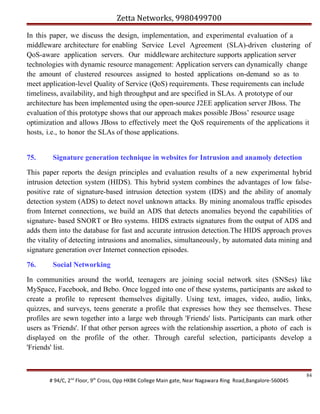 Zetta Networks, 9980499700
In this paper, we discuss the design, implementation, and experimental evaluation of a
middleware architecture for enabling Service Level Agreement (SLA)-driven clustering of
QoS-aware application servers. Our middleware architecture supports application server
technologies with dynamic resource management: Application servers can dynamically change
the amount of clustered resources assigned to hosted applications on-demand so as to
meet application-level Quality of Service (QoS) requirements. These requirements can include
timeliness, availability, and high throughput and are specified in SLAs. A prototype of our
architecture has been implemented using the open-source J2EE application server JBoss. The
evaluation of this prototype shows that our approach makes possible JBoss’ resource usage
optimization and allows JBoss to effectively meet the QoS requirements of the applications it
hosts, i.e., to honor the SLAs of those applications.
75.

Signature generation technique in websites for Intrusion and anamoly detection

This paper reports the design principles and evaluation results of a new experimental hybrid
intrusion detection system (HIDS). This hybrid system combines the advantages of low falsepositive rate of signature-based intrusion detection system (IDS) and the ability of anomaly
detection system (ADS) to detect novel unknown attacks. By mining anomalous traffic episodes
from Internet connections, we build an ADS that detects anomalies beyond the capabilities of
signature- based SNORT or Bro systems. HIDS extracts signatures from the output of ADS and
adds them into the database for fast and accurate intrusion detection.The HIDS approach proves
the vitality of detecting intrusions and anomalies, simultaneously, by automated data mining and
signature generation over Internet connection episodes.
76.

Social Networking

In communities around the world, teenagers are joining social network sites (SNSes) like
MySpace, Facebook, and Bebo. Once logged into one of these systems, participants are asked to
create a profile to represent themselves digitally. Using text, images, video, audio, links,
quizzes, and surveys, teens generate a profile that expresses how they see themselves. These
profiles are sewn together into a large web through 'Friends' lists. Participants can mark other
users as 'Friends'. If that other person agrees with the relationship assertion, a photo of each is
displayed on the profile of the other. Through careful selection, participants develop a
'Friends' list.

# 94/C, 2nd Floor, 9th Cross, Opp HKBK College Main gate, Near Nagawara Ring Road,Bangalore-560045

84

 