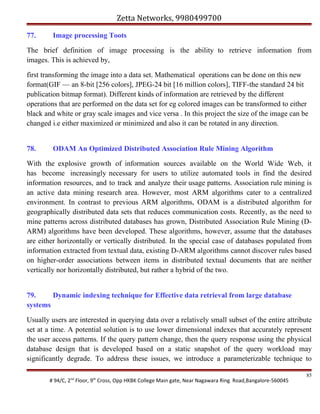 Zetta Networks, 9980499700
77.

Image processing Toots

The brief definition of image processing is the ability to retrieve information from
images. This is achieved by,
first transforming the image into a data set. Mathematical operations can be done on this new
format(GIF — an 8-bit [256 colors], JPEG-24 bit [16 million colors], TIFF-the standard 24 bit
publication bitmap format). Different kinds of information are retrieved by the different
operations that are performed on the data set for eg colored images can be transformed to either
black and white or gray scale images and vice versa . In this project the size of the image can be
changed i.e either maximized or minimized and also it can be rotated in any direction.
78.

ODAM An Optimized Distributed Association Rule Mining Algorithm

With the explosive growth of information sources available on the World Wide Web, it
has become increasingly necessary for users to utilize automated tools in find the desired
information resources, and to track and analyze their usage patterns. Association rule mining is
an active data mining research area. However, most ARM algorithms cater to a centralized
environment. In contrast to previous ARM algorithms, ODAM is a distributed algorithm for
geographically distributed data sets that reduces communication costs. Recently, as the need to
mine patterns across distributed databases has grown, Distributed Association Rule Mining (DARM) algorithms have been developed. These algorithms, however, assume that the databases
are either horizontally or vertically distributed. In the special case of databases populated from
information extracted from textual data, existing D-ARM algorithms cannot discover rules based
on higher-order associations between items in distributed textual documents that are neither
vertically nor horizontally distributed, but rather a hybrid of the two.
79.
Dynamic indexing technique for Effective data retrieval from large database
systems
Usually users are interested in querying data over a relatively small subset of the entire attribute
set at a time. A potential solution is to use lower dimensional indexes that accurately represent
the user access patterns. If the query pattern change, then the query response using the physical
database design that is developed based on a static snapshot of the query workload may
significantly degrade. To address these issues, we introduce a parameterizable technique to
# 94/C, 2nd Floor, 9th Cross, Opp HKBK College Main gate, Near Nagawara Ring Road,Bangalore-560045

85

 