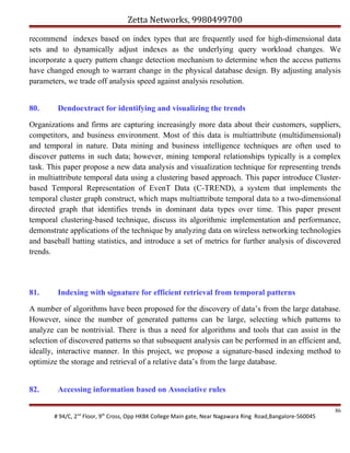 Zetta Networks, 9980499700
recommend indexes based on index types that are frequently used for high-dimensional data
sets and to dynamically adjust indexes as the underlying query workload changes. We
incorporate a query pattern change detection mechanism to determine when the access patterns
have changed enough to warrant change in the physical database design. By adjusting analysis
parameters, we trade off analysis speed against analysis resolution.
80.

Dendoextract for identifying and visualizing the trends

Organizations and firms are capturing increasingly more data about their customers, suppliers,
competitors, and business environment. Most of this data is multiattribute (multidimensional)
and temporal in nature. Data mining and business intelligence techniques are often used to
discover patterns in such data; however, mining temporal relationships typically is a complex
task. This paper propose a new data analysis and visualization technique for representing trends
in multiattribute temporal data using a clustering based approach. This paper introduce Clusterbased Temporal Representation of EvenT Data (C-TREND), a system that implements the
temporal cluster graph construct, which maps multiattribute temporal data to a two-dimensional
directed graph that identifies trends in dominant data types over time. This paper present
temporal clustering-based technique, discuss its algorithmic implementation and performance,
demonstrate applications of the technique by analyzing data on wireless networking technologies
and baseball batting statistics, and introduce a set of metrics for further analysis of discovered
trends.

81.

Indexing with signature for efficient retrieval from temporal patterns

A number of algorithms have been proposed for the discovery of data’s from the large database.
However, since the number of generated patterns can be large, selecting which patterns to
analyze can be nontrivial. There is thus a need for algorithms and tools that can assist in the
selection of discovered patterns so that subsequent analysis can be performed in an efficient and,
ideally, interactive manner. In this project, we propose a signature-based indexing method to
optimize the storage and retrieval of a relative data’s from the large database.
82.

Accessing information based on Associative rules
# 94/C, 2nd Floor, 9th Cross, Opp HKBK College Main gate, Near Nagawara Ring Road,Bangalore-560045

86

 