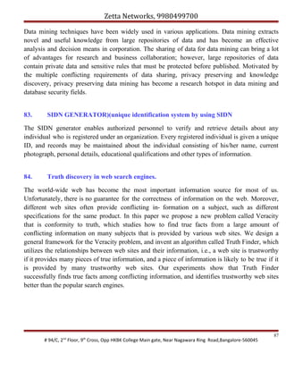 Zetta Networks, 9980499700
Data mining techniques have been widely used in various applications. Data mining extracts
novel and useful knowledge from large repositories of data and has become an effective
analysis and decision means in corporation. The sharing of data for data mining can bring a lot
of advantages for research and business collaboration; however, large repositories of data
contain private data and sensitive rules that must be protected before published. Motivated by
the multiple conflicting requirements of data sharing, privacy preserving and knowledge
discovery, privacy preserving data mining has become a research hotspot in data mining and
database security fields.
83.

SIDN GENERATOR)(unique identification system by using SIDN

The SIDN generator enables authorized personnel to verify and retrieve details about any
individual who is registered under an organization. Every registered individual is given a unique
ID, and records may be maintained about the individual consisting of his/her name, current
photograph, personal details, educational qualifications and other types of information.
84.

Truth discovery in web search engines.

The world-wide web has become the most important information source for most of us.
Unfortunately, there is no guarantee for the correctness of information on the web. Moreover,
different web sites often provide conflicting in- formation on a subject, such as different
specifications for the same product. In this paper we propose a new problem called Veracity
that is conformity to truth, which studies how to find true facts from a large amount of
conflicting information on many subjects that is provided by various web sites. We design a
general framework for the Veracity problem, and invent an algorithm called Truth Finder, which
utilizes the relationships between web sites and their information, i.e., a web site is trustworthy
if it provides many pieces of true information, and a piece of information is likely to be true if it
is provided by many trustworthy web sites. Our experiments show that Truth Finder
successfully finds true facts among conflicting information, and identifies trustworthy web sites
better than the popular search engines.

# 94/C, 2nd Floor, 9th Cross, Opp HKBK College Main gate, Near Nagawara Ring Road,Bangalore-560045

87

 
