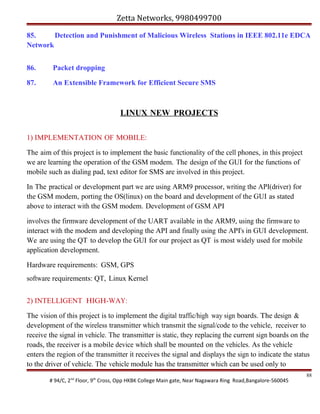 Zetta Networks, 9980499700
85.
Detection and Punishment of Malicious Wireless Stations in IEEE 802.11e EDCA
Network
86.

Packet dropping

87.

An Extensible Framework for Efficient Secure SMS

LINUX NEW PROJECTS
1) IMPLEMENTATION OF MOBILE:
The aim of this project is to implement the basic functionality of the cell phones, in this project
we are learning the operation of the GSM modem. The design of the GUI for the functions of
mobile such as dialing pad, text editor for SMS are involved in this project.
In The practical or development part we are using ARM9 processor, writing the API(driver) for
the GSM modem, porting the OS(linux) on the board and development of the GUI as stated
above to interact with the GSM modem. Development of GSM API
involves the firmware development of the UART available in the ARM9, using the firmware to
interact with the modem and developing the API and finally using the API's in GUI development.
We are using the QT to develop the GUI for our project as QT is most widely used for mobile
application development.
Hardware requirements: GSM, GPS
software requirements: QT, Linux Kernel
2) INTELLIGENT HIGH-WAY:
The vision of this project is to implement the digital traffic/high way sign boards. The design &
development of the wireless transmitter which transmit the signal/code to the vehicle, receiver to
receive the signal in vehicle. The transmitter is static, they replacing the current sign boards on the
roads, the receiver is a mobile device which shall be mounted on the vehicles. As the vehicle
enters the region of the transmitter it receives the signal and displays the sign to indicate the status
to the driver of vehicle. The vehicle module has the transmitter which can be used only to
# 94/C, 2nd Floor, 9th Cross, Opp HKBK College Main gate, Near Nagawara Ring Road,Bangalore-560045

88

 