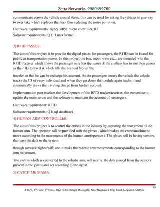 Zetta Networks, 9980499700
communicate across the vehicle around them, this can be used for asking the vehicles to give way
to over take which replaces the horn thus reducing the noise pollution.
Hardware requirements: zigbee, 8051 micro controller, RF
Software requirements: QT, Linux kernel
3) RFID PASSES:
The aim of this project is to provide the digital passes for passengers, the RFID can be issued for
public as transportation passes. In this project the bus, metro train etc... are mounted with the
RFID receiver which allows the passenger only has the passes & the civilians has to use their passes
as their ID to travel & which tells the account No. of the
traveler so that he can be recharge his account. As the passengers enters the vehicle the vehicle
tracks the ID of every individual and when they get down the module again tracks it and
automatically draws the traveling charge from his/her account.
Implementation part involves the development of the RFID tracker/receiver, the transmitter to
update the main server and the software to maintain the account of passengers.
Hardware requirement: RFID
Software requirements: QT(sql database)
4) HUMAN ARM CONTROLLER:
The aim of this project is to control the cranes in the industry by capturing the movement of the
human arm. The operator will be provided with the gloves , which makes the crane/machine to
move according to the movements of the human arm(operator). The gloves will be having sensors,
that pass the data to the system
through network(zigbee/wifi) and it make the robotic arm movements corresponding to the human
arm movement.
The system which is connected to the robotic arm, will receive the data passed from the sensors
present in the gloves and act according to the signal.
5) CATCH ME MAMA:

# 94/C, 2nd Floor, 9th Cross, Opp HKBK College Main gate, Near Nagawara Ring Road,Bangalore-560045

89

 