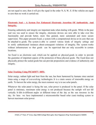 Zetta Networks, 9980499700
are not equal to zero, then it will give the signal in the order N, S, W, E. If the vehicles are equal
to zero then no work is carried out.

Electronic Seal - A System For Enhanced Electronic Assertion Of Authenticity And
Integrity.
Ensuring authenticity and integrity are important tasks when dealing with goods. While in the past
seal wax was used to ensure the integrity, electronic devices are now able to take over this
functionality and provide better, more fine grained, more automated and more secure
supervision. This paper presents Eseal, a system with a computational device at its core that can
be attached to goods. The system is able to control various kinds of integrity settings and
to notify authenticated instances about consequent violations of integrity. The system works
without infrastructure so that goods can be supervised that are only accessible in certain
locations.
An Eseal is an electronic seal, which can be applied on physical goods in order to provide
the guarantee of important aspects of the protection of those physical goods. The Eseal does not
physically protect the sealed goods but can provide propositions and evidence of authenticity and
integrity.

Solar Tracking Using PIC16F877 / 8051.
Solar energy, radiant light and heat from the sun, has been harnessed by humans since ancient
times using a range of ever-evolving technologies. It is a main source of renewable energy on
earth. To harvest the solar energy, the most common way is to use solar panels.
Whenever the solar panel is facing the sun, solar power is produced in the panel. If the solar
panel is stationary, maximum solar energy is not produced because the sunlight will not fall
vertically. It falls in different angles at different times of the day as the sun traverses in the
sky. So here we have implemented a microcontroller based solar (sun) tracking system to
harvest maximum solar power.

# 94/C, 2nd Floor, 9th Cross, Opp HKBK College Main gate, Near Nagawara Ring Road,Bangalore-560045

9

 