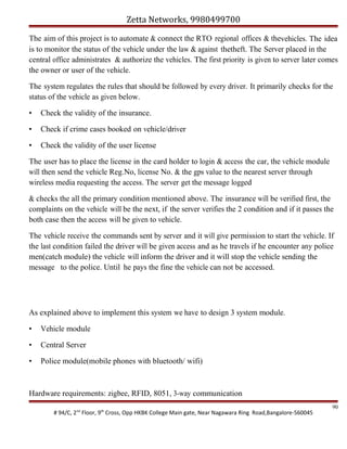 Zetta Networks, 9980499700
The aim of this project is to automate & connect the RTO regional offices & thevehicles. The idea
is to monitor the status of the vehicle under the law & against thetheft. The Server placed in the
central office administrates & authorize the vehicles. The first priority is given to server later comes
the owner or user of the vehicle.
The system regulates the rules that should be followed by every driver. It primarily checks for the
status of the vehicle as given below.
•

Check the validity of the insurance.

•

Check if crime cases booked on vehicle/driver

•

Check the validity of the user license

The user has to place the license in the card holder to login & access the car, the vehicle module
will then send the vehicle Reg.No, license No. & the gps value to the nearest server through
wireless media requesting the access. The server get the message logged
& checks the all the primary condition mentioned above. The insurance will be verified first, the
complaints on the vehicle will be the next, if the server verifies the 2 condition and if it passes the
both case then the access will be given to vehicle.
The vehicle receive the commands sent by server and it will give permission to start the vehicle. If
the last condition failed the driver will be given access and as he travels if he encounter any police
men(catch module) the vehicle will inform the driver and it will stop the vehicle sending the
message to the police. Until he pays the fine the vehicle can not be accessed.

As explained above to implement this system we have to design 3 system module.
•

Vehicle module

•

Central Server

•

Police module(mobile phones with bluetooth/ wifi)

Hardware requirements: zigbee, RFID, 8051, 3-way communication
# 94/C, 2nd Floor, 9th Cross, Opp HKBK College Main gate, Near Nagawara Ring Road,Bangalore-560045

90

 