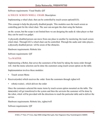 Zetta Networks, 9980499700
Software requirements: Visual Studio, QT
6) TOUCH SCREEN WHELL CHAIR: Description:
Implementing a wheel chair, that can be controlled by touch screen option(GUI).
This concept is help the physically disabled people. This modules uses the touch screen as
controlling part for the wheel chair. The user can navigate the chair using the buttons
on the screen, but the scope is not limited here we are designing the audio & video player so that
they can be used it as gadget.
A physically disabled person can move from one place to another by monitoring the touch screen
wheel chair. Through GUI a wheel chair can be controlled. Through the audio and video players ,
a physically disabled person will be aware of the obstacles.
Hardware requirements: Robotic kits
Software requirements: QT
7) e-WAITER:
Implementing a Robot, that serves the customers of the hotel by taking the menu order through
wifi. And the menu selection can be done the customers using touch screen option on the table.
Implementation involves these modules:
•

Touch screen Menu

• Receiver(order) which receives the order from the customers through zigbee/wifi
•

robot(e-waiter) , which delivers the order

Once the customers selected the menu items by touch screen option mounted on the table. The
data(order) will get transferred to the system and then the serviceto the customer will be done by
the robot, which will be provided with the directions to reach the particular table and to deliver the
service.
Hardware requirements: Robotic kits, zigbee/wifi
Software requirements: QT

# 94/C, 2nd Floor, 9th Cross, Opp HKBK College Main gate, Near Nagawara Ring Road,Bangalore-560045

91

 