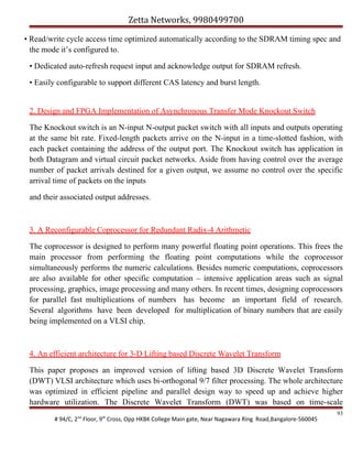 Zetta Networks, 9980499700
• Read/write cycle access time optimized automatically according to the SDRAM timing spec and
the mode it’s configured to.
• Dedicated auto-refresh request input and acknowledge output for SDRAM refresh.
• Easily configurable to support different CAS latency and burst length.
2. Design and FPGA Implementation of Asynchronous Transfer Mode Knockout Switch
The Knockout switch is an N-input N-output packet switch with all inputs and outputs operating
at the same bit rate. Fixed-length packets arrive on the N-input in a time-slotted fashion, with
each packet containing the address of the output port. The Knockout switch has application in
both Datagram and virtual circuit packet networks. Aside from having control over the average
number of packet arrivals destined for a given output, we assume no control over the specific
arrival time of packets on the inputs
and their associated output addresses.

3. A Reconfigurable Coprocessor for Redundant Radix-4 Arithmetic
The coprocessor is designed to perform many powerful floating point operations. This frees the
main processor from performing the floating point computations while the coprocessor
simultaneously performs the numeric calculations. Besides numeric computations, coprocessors
are also available for other specific computation – intensive application areas such as signal
processing, graphics, image processing and many others. In recent times, designing coprocessors
for parallel fast multiplications of numbers has become an important field of research.
Several algorithms have been developed for multiplication of binary numbers that are easily
being implemented on a VLSI chip.

4. An efficient architecture for 3-D Lifting based Discrete Wavelet Transform
This paper proposes an improved version of lifting based 3D Discrete Wavelet Transform
(DWT) VLSI architecture which uses bi-orthogonal 9/7 filter processing. The whole architecture
was optimized in efficient pipeline and parallel design way to speed up and achieve higher
hardware utilization. The Discrete Wavelet Transform (DWT) was based on time-scale
# 94/C, 2nd Floor, 9th Cross, Opp HKBK College Main gate, Near Nagawara Ring Road,Bangalore-560045

93

 