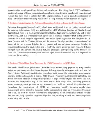 Zetta Networks, 9980499700
representation, which provides efficient multi-resolution. The lifting based DWT architecture
has the advantage of lower computational complexities transforming signals with extension and
regular data flow. This is suitable for VLSI implementation. It uses a cascade combination of
three 1-D wavelet transform along with a set of in- chip memory buffers between the stages.
5. Design of an architecture for Advanced Encryption System to Improvise System Speed.
Advanced Encryption Standard (AES), also known as Rijndael, is an encryption standard used
for securing information. AES was published by NIST (National Institute of Standards and
Technology). AES is a block cipher algorithm that has been analyzed extensively and is now
used widely. AES is a symmetric block cipher that is intended to replace DES as the approved
standard for a wide range of applications. The block cipher Rijnddael was designed by Dr.
Joan Daemen and Dr. Vincent Rijmen and the name of the algorithm is a combination of the
names of its two creators. Rijndael is very secure and has no known weakness. Rijndael is
conventional (symmetric key) system and is relatively simple cipher in many respects. It takes
an input block of a certain size, usually 128, and produces a corresponding output block of the
same size. The transformation requires a second input, which is the secret key. It is important to
know that the secret key.

6. Design of Digital Base Band Processor for UWB Transceiver on RFID Tags
Automatic identification procedures (Auto-ID) have become very popular in many service
industries, purchasing and distribution logistics, industry, manufacturing companies and material
flow systems. Automatic identification procedures exist to provide information about people,
animals, goods and products in transit. RFID (Radio-Frequency Identification) technology has
drawn a swirl of attention in the past few years as it helps identify objects and people in a fast,
accurate and inexpensive way. It has been applied into many areas, including passports,
transportation payment, product tracing, automotive as well as animal identification etc.
Nowadays the applications of RFID are increasing rapidly, including supply chain
management, access control to buildings, public transportation, open-air events, airport baggage
and so on. To meet the market requirements, the preferred RFID system must exhibit features
like low cost, long operation range and high data rate, requiring a small and low-voltage/lowpower integrated circuits.

# 94/C, 2nd Floor, 9th Cross, Opp HKBK College Main gate, Near Nagawara Ring Road,Bangalore-560045

94

 