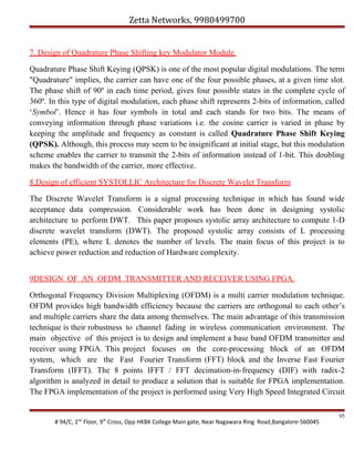 Zetta Networks, 9980499700
7. Design of Quadrature Phase Shifting key Modulator Module.
Quadrature Phase Shift Keying (QPSK) is one of the most popular digital modulations. The term
"Quadrature" implies, the carrier can have one of the four possible phases, at a given time slot.
The phase shift of 90º in each time period, gives four possible states in the complete cycle of
360º. In this type of digital modulation, each phase shift represents 2-bits of information, called
‘Symbol’. Hence it has four symbols in total and each stands for two bits. The means of
conveying information through phase variations i.e. the cosine carrier is varied in phase by
keeping the amplitude and frequency as constant is called Quadrature Phase Shift Keying
(QPSK). Although, this process may seem to be insignificant at initial stage, but this modulation
scheme enables the carrier to transmit the 2-bits of information instead of 1-bit. This doubling
makes the bandwidth of the carrier, more effective.
8.Design of efficient SYSTOLLIC Architecture for Discrete Wavelet Transform
The Discrete Wavelet Transform is a signal processing technique in which has found wide
acceptance data compression. Considerable work has been done in designing systolic
architecture to perform DWT. This paper proposes systolic array architecture to compute 1-D
discrete wavelet transform (DWT). The proposed systolic array consists of L processing
elements (PE), where L denotes the number of levels. The main focus of this project is to
achieve power reduction and reduction of Hardware complexity.
9DESIGN OF AN OFDM TRANSMITTER AND RECEIVER USING FPGA.
Orthogonal Frequency Division Multiplexing (OFDM) is a multi carrier modulation technique.
OFDM provides high bandwidth efficiency because the carriers are orthogonal to each other’s
and multiple carriers share the data among themselves. The main advantage of this transmission
technique is their robustness to channel fading in wireless communication environment. The
main objective of this project is to design and implement a base band OFDM transmitter and
receiver using FPGA. This project focuses on the core-processing block of an OFDM
system, which are the Fast Fourier Transform (FFT) block and the Inverse Fast Fourier
Transform (IFFT). The 8 points IFFT / FFT decimation-in-frequency (DIF) with radix-2
algorithm is analyzed in detail to produce a solution that is suitable for FPGA implementation.
The FPGA implementation of the project is performed using Very High Speed Integrated Circuit

# 94/C, 2nd Floor, 9th Cross, Opp HKBK College Main gate, Near Nagawara Ring Road,Bangalore-560045

95

 