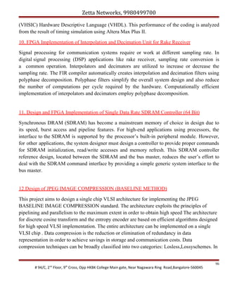 Zetta Networks, 9980499700
(VHSIC) Hardware Descriptive Language (VHDL). This performance of the coding is analyzed
from the result of timing simulation using Altera Max Plus II.
10. FPGA Implementation of Interpolation and Decimation Unit for Rake Receiver
Signal processing for communication systems require or work at different sampling rate. In
digital signal processing (DSP) applications like rake receiver, sampling rate conversion is
a common operation. Interpolators and decimators are utilized to increase or decrease the
sampling rate. The FIR compiler automatically creates interpolation and decimation filters using
polyphase decomposition. Polyphase filters simplify the overall system design and also reduce
the number of computations per cycle required by the hardware. Computationally efficient
implementation of interpolators and decimators employ polyphase decomposition.

11. Design and FPGA Implementation of Single Data Rate SDRAM Controller (64 Bit)
Synchronous DRAM (SDRAM) has become a mainstream memory of choice in design due to
its speed, burst access and pipeline features. For high-end applications using processors, the
interface to the SDRAM is supported by the processor’s built-in peripheral module. However,
for other applications, the system designer must design a controller to provide proper commands
for SDRAM initialization, read/write accesses and memory refresh. This SDRAM controller
reference design, located between the SDRAM and the bus master, reduces the user’s effort to
deal with the SDRAM command interface by providing a simple generic system interface to the
bus master.
12.Design of JPEG IMAGE COMPRESSION (BASELINE METHOD)
This project aims to design a single chip VLSI architecture for implementing the JPEG
BASELINE IMAGE COMPRESSION standard. The architecture exploits the principles of
pipelining and parallelism to the maximum extent in order to obtain high speed The architecture
for discrete cosine transform and the entropy encoder are based on efficient algorithms designed
for high speed VLSI implementation. The entire architecture can be implemented on a single
VLSI chip . Data compression is the reduction or elimination of redundancy in data
representation in order to achieve savings in storage and communication costs. Data
compression techniques can be broadly classified into two categories: Losless,Lossyschemes. In

# 94/C, 2nd Floor, 9th Cross, Opp HKBK College Main gate, Near Nagawara Ring Road,Bangalore-560045

96

 