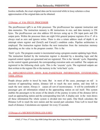 Zetta Networks, 9980499700
lossless methods, the exact original data can be recovered while in lossy schemes a close
approximation of the original data can be obtained.

13.Design of 8 bit PICCO PROCESSOR
The picoProcessor (pP) is an 8-bit processor. The picoProcessor has separate instruction and
data memories. The instruction memory is 4K instructions in size, and data memory is 256
bytes. The picoProcessor can also address I/O devices using up to 256 input ports and 256
output ports. Within the processor there are eight 8-bit general purpose registers r0 to r7. r0 is
always read as zero and ignores writes. There is also a return address stack of depth 4, an
interrupt return register and Zero(Z) and Carry(C) condition codes. Pipeline architecture is
employed. The instruction register fetches the next instruction from the instruction memory
depending on the value in the program counter. This is the
‘fetch’ cycle .The program counter is incremented using a program counter updating logic block.
The instruction fetched by the instruction register is decoded by a decoding logic and the
required control signals are generated and are registered. This is the ‘decode’ cycle. Depending
on the control signals generated, the corresponding execution units are enabled. The outputs are
registered in the following clock cycle. This is the ‘execute’ cycle. The registered outputs are
then written to the register file or the memory in the ‘write back’ cycle.
14. IMPLEMENTATION OFON RAIL-PASSENGER INFORMATION SYSTEMUSING
VHDL (FPGA)
People always prefer to travel by train. But in most of the cases, passenger on rail is
unaware of approaching station, distance left to reach the next station, and time left to
reach the next station. Always it causes all sort of inconvienance. It will be comfortable if
passenger gets all information related to the approaching station on rail itself. This system
enables the passengers to be aware of the details of the journey in terms of the distance left to
reach an approaching station and the corresponding time left. A display unit in the train shows
all these information.The whole system is divided into two parts. One block calculates the
Distance Left to reach the next station and the second part calculates Time Left to travel that
much of distance. Calculations are repeated for every 32 seconds.
15.Design of a MICROCONTROLLER (8 BIT)
# 94/C, 2nd Floor, 9th Cross, Opp HKBK College Main gate, Near Nagawara Ring Road,Bangalore-560045

97

 