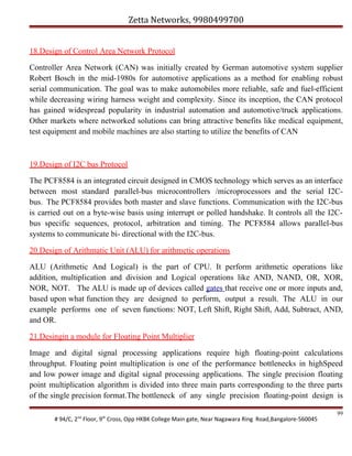 Zetta Networks, 9980499700
18.Design of Control Area Network Protocol
Controller Area Network (CAN) was initially created by German automotive system supplier
Robert Bosch in the mid-1980s for automotive applications as a method for enabling robust
serial communication. The goal was to make automobiles more reliable, safe and fuel-efficient
while decreasing wiring harness weight and complexity. Since its inception, the CAN protocol
has gained widespread popularity in industrial automation and automotive/truck applications.
Other markets where networked solutions can bring attractive benefits like medical equipment,
test equipment and mobile machines are also starting to utilize the benefits of CAN

19.Design of I2C bus Protocol
The PCF8584 is an integrated circuit designed in CMOS technology which serves as an interface
between most standard parallel-bus microcontrollers /microprocessors and the serial I2Cbus. The PCF8584 provides both master and slave functions. Communication with the I2C-bus
is carried out on a byte-wise basis using interrupt or polled handshake. It controls all the I2Cbus specific sequences, protocol, arbitration and timing. The PCF8584 allows parallel-bus
systems to communicate bi- directional with the I2C-bus.
20.Design of Arithmatic Unit (ALU) for arithmetic operations
ALU (Arithmetic And Logical) is the part of CPU. It perform arithmetic operations like
addition, multiplication and division and Logical operations like AND, NAND, OR, XOR,
NOR, NOT. The ALU is made up of devices called gates that receive one or more inputs and,
based upon what function they are designed to perform, output a result. The ALU in our
example performs one of seven functions: NOT, Left Shift, Right Shift, Add, Subtract, AND,
and OR.
21.Desingin a module for Floating Point Multiplier
Image and digital signal processing applications require high floating-point calculations
throughput. Floating point multiplication is one of the performance bottlenecks in highSpeed
and low power image and digital signal processing applications. The single precision floating
point multiplication algorithm is divided into three main parts corresponding to the three parts
of the single precision format.The bottleneck of any single precision floating-point design is
# 94/C, 2nd Floor, 9th Cross, Opp HKBK College Main gate, Near Nagawara Ring Road,Bangalore-560045

99

 