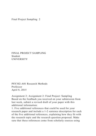 Final Project Sampling 2
FINAL PROJECT SAMPLING
Student
UNIVERSITY
PSY302-A01 Research Methods
Professor
April 8, 2015
Assignment 2: Assignment 2: Final Project: Sampling
Based on the feedback you received on your submission from
last week, submit a revised draft of your paper with this
additional information:
1. Five additional references that could be used for your
research paper and include a 1-2 sentence description for each
of the five additional references, explaining how they fit with
the research topic and the research question proposed. Make
sure that these references come from scholarly sources using
 