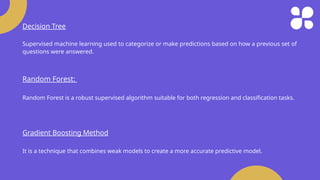 Decision Tree
Supervised machine learning used to categorize or make predictions based on how a previous set of
questions were answered.
Random Forest:
Random Forest is a robust supervised algorithm suitable for both regression and classification tasks.
Gradient Boosting Method
It is a technique that combines weak models to create a more accurate predictive model.
 