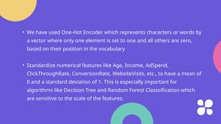 • We have used One-Hot Encoder which represents characters or words by
a vector where only one element is set to one and all others are zero,
based on their position in the vocabulary
• Standardize numerical features like Age, Income, AdSpend,
ClickThroughRate, ConversionRate, WebsiteVisits, etc., to have a mean of
0 and a standard deviation of 1. This is especially important for
algorithms like Decision Tree and Random Forest Classsification which
are sensitive to the scale of the features.
 
