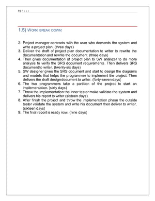 9 | P a g e
1.5) WORK BREAK DOWN:
2. Project manager contracts with the user who demands the system and
write a project plan. (three days)
3. Deliver the draft of project plan documentation to writer to rewrite the
documentation and rewrite the document. (three days)
4. Then gives documentation of project plan to SW analyzer to do more
analysis to verify the SRS document requirements. Then delivers SRS
documentto writer. (twenty-six days)
5. SW designer gives the SRS document and start to design the diagrams
and models that helps the programmer to implement the project. Then
delivers the draft designdocument to writer. (forty-seven days)
6. The two programmers take a partition of the project to start an
implementation. (sixty days)
7. Throw the implementation the inner tester make validate the system and
delivers his report to writer (sixteen days)
8. After finish the project and throw the implementation phase the outside
tester validate the system and write his document then deliver to writer.
(sixteen days)
9. The final report is ready now. (nine days)
 