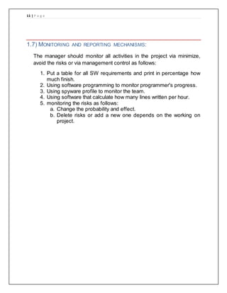 11 | P a g e
1.7) MONITORING AND REPORTING MECHANISMS:
The manager should monitor all activities in the project via minimize,
avoid the risks or via management control as follows:
1. Put a table for all SW requirements and print in percentage how
much finish.
2. Using software programming to monitor programmer's progress.
3. Using spyware profile to monitor the team.
4. Using software that calculate how many lines written per hour.
5. monitoring the risks as follows:
a. Change the probability and effect.
b. Delete risks or add a new one depends on the working on
project.
 